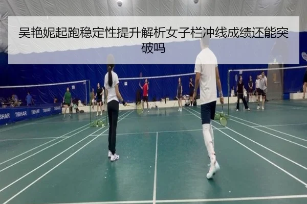 吴艳妮起跑稳定性提升解析女子栏冲线成绩还能突破吗